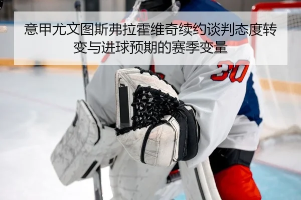 意甲尤文图斯弗拉霍维奇续约谈判态度转变与进球预期的赛季变量