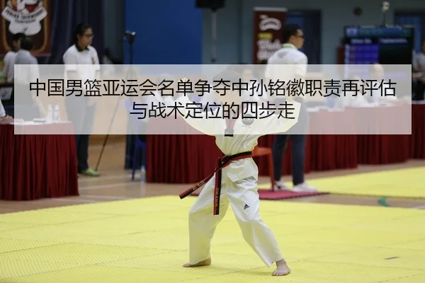 中国男篮亚运会名单争夺中孙铭徽职责再评估与战术定位的四步走